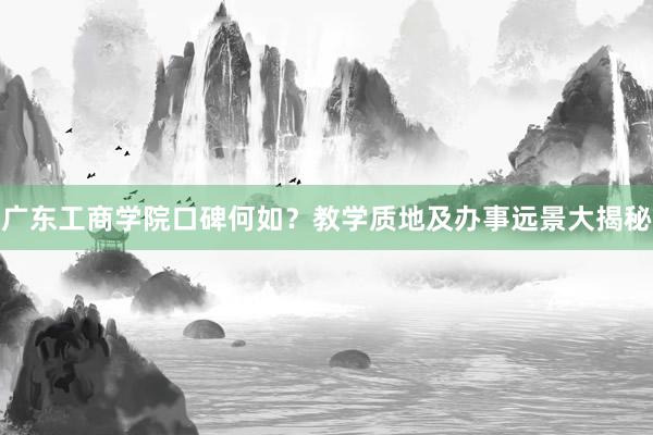 广东工商学院口碑何如？教学质地及办事远景大揭秘